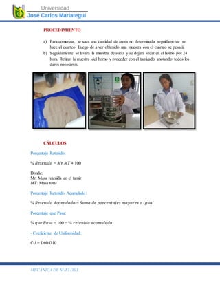 MECÁNICA DE SUELOS I.
PROCEDIMIENTO
a) Para comenzar, se saca una cantidad de arena no determinada seguidamente se
hace el cuarteo. Luego de a ver obtenido una muestra con el cuarteo se pesará.
b) Seguidamente se lavará la muestra de suelo y se dejará secar en el horno por 24
hora. Retirar la muestra del horno y proceder con el tamizado anotando todos los
daros necesarios.
CÁLCULOS
Porcentaje Retenido:
% 𝑅𝑒𝑡𝑒𝑛𝑖𝑑𝑜 = 𝑀𝑟 𝑀𝑇 ∗ 100
Donde:
Mr: Masa retenida en el tamiz
𝑀𝑇: Masa total
Porcentaje Retenido Acumulado:
% 𝑅𝑒𝑡𝑒𝑛𝑖𝑑𝑜 𝐴𝑐𝑜𝑚𝑢𝑙𝑎𝑑𝑜 = 𝑆𝑢𝑚𝑎 𝑑𝑒 𝑝𝑜𝑟𝑐𝑒𝑛𝑡𝑎𝑗𝑒𝑠 𝑚𝑎𝑦𝑜𝑟𝑒𝑠 𝑜 𝑖𝑔𝑢𝑎𝑙
Porcentaje que Pasa:
% 𝑞𝑢𝑒 𝑃𝑎𝑠𝑎 = 100 − % 𝑟𝑒𝑡𝑒𝑛𝑖𝑑𝑜 𝑎𝑐𝑜𝑚𝑢𝑙𝑎𝑑𝑜
- Coeficiente de Uniformidad:
𝐶𝑈 = 𝐷60/𝐷10
 