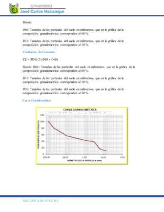 MECÁNICA DE SUELOS I.
Donde:
𝐷60: Tamaños de las partículas del suelo en milímetros, que en la gráfica de la
composición granulométrica corresponden al 60 %.
𝐷10: Tamaños de las partículas del suelo en milímetros, que en la gráfica de la
composición granulométrica corresponden al 10 %.
Coeficiente de Curvatura:
𝐶Z = (𝐷30) 2/ (𝐷10 ∗ 𝐷60)
Donde: 𝐷60 : Tamaños de las partículas del suelo en milímetros, que en la gráfica de la
composición granulométrica corresponden al 60 %.
𝐷10: Tamaños de las partículas del suelo en milímetros, que en la gráfica de la
composición granulométrica corresponden al 10 %.
𝐷30: Tamaños de las partículas del suelo en milímetros, que en la gráfica de la
composición granulométrica corresponden al 30 %.
Curva Granulométrica
 