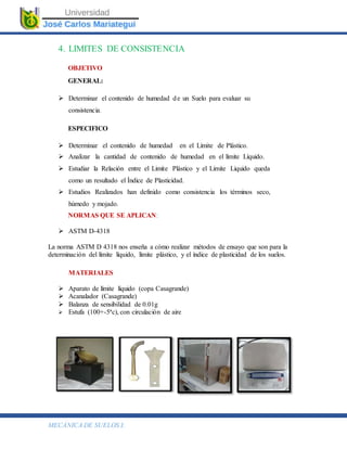 MECÁNICA DE SUELOS I.
4. LIMITES DE CONSISTENCIA
OBJETIVO
GENERAL:
 Determinar el contenido de humedad de un Suelo para evaluar su
consistencia.
ESPECIFICO
 Determinar el contenido de humedad en el Límite de Plástico.
 Analizar la cantidad de contenido de humedad en el límite Líquido.
 Estudiar la Relación entre el Limite Plástico y el Limite Liquido queda
como un resultado el Índice de Plasticidad.
 Estudios Realizados han definido como consistencia los términos seco,
húmedo y mojado.
NORMAS QUE SE APLICAN:
 ASTM D-4318
La norma ASTM D 4318 nos enseña a cómo realizar métodos de ensayo que son para la
determinación del límite líquido, límite plástico, y el índice de plasticidad de los suelos.
MATERIALES
 Aparato de límite líquido (copa Casagrande)
 Acanalador (Casagrande)
 Balanza de sensibilidad de 0.01g
 Estufa (100+-5ªc), con circulación de aire
 