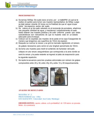 MECÁNICA DE SUELOS I.
PROCEDIMIENTO
a) Se tamiza 5000gr. De suelo (seco al aire), por a mallaNª40 al cual se le
realizo el cuarteo para tomar una muestra representativa de 500gr. Luego
se dejó saturar durante 24 horas con la finalidad de que el agua ocupe
todos los espacios vacíos del suelo.
b) Se coloca un gr de suelo saturado en el recipiente de porcelana, añadimos
una pequeña cantidad de agua, y mezclamos cuidadosamente el suelo
hasta obtener una muestra pastosa y de color uniforme puesto que estas
características son indicadores de que la muestra está en un estado
adecuado para el ensayo.
c) Colocar con la espátula una muestra de la pasta en la copa Casagrande de
manera que tengamos una superficie de 10mm de espesor.
d) Después se realiza la ranura y se giró la manivela registrando el número
de golpes necesarios para cerrar en una longitud aproximada de 10mm.
e) Se toma una muestra para medir el contenido de humedad del suelo
colapso en una ranura asegurándose que corresponda a la zona donde se
cerró la ranura y la pasta restante se regresó al plato de evaporación para
la siguiente repetición.
f) Se repite la secuencia para tres pruebas adicionales con número de golpes
comprendido entre 25 y 30, entre 20y 25 y entre 15 y 20 respectivamente.
ANALISIS DE RESULTADOS
MUESTRA N°: 2
PROFUNDIDAD (m): 1.00m
LOCALIZACION: Universidad José Carlos Mariátegui
OBSERBASIONES: nuestra calicata en la profundidad de 1.00 metros no presenta
límites de consistencia.
 