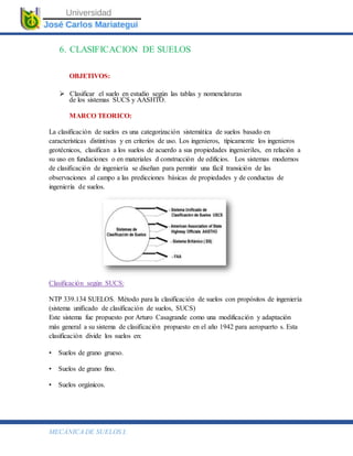 MECÁNICA DE SUELOS I.
6. CLASIFICACION DE SUELOS
OBJETIVOS:
 Clasificar el suelo en estudio según las tablas y nomenclaturas
de los sistemas SUCS y AASHTO.
MARCO TEORICO:
La clasificación de suelos es una categorización sistemática de suelos basado en
características distintivas y en criterios de uso. Los ingenieros, típicamente los ingenieros
geotécnicos, clasifican a los suelos de acuerdo a sus propiedades ingenieriles, en relación a
su uso en fundaciones o en materiales d construcción de edificios. Los sistemas modernos
de clasificación de ingeniería se diseñan para permitir una fácil transición de las
observaciones al campo a las predicciones básicas de propiedades y de conductas de
ingeniería de suelos.
Clasificación según SUCS:
NTP 339.134 SUELOS. Método para la clasificación de suelos con propósitos de ingeniería
(sistema unificado de clasificación de suelos, SUCS)
Este sistema fue propuesto por Arturo Casagrande como una modificación y adaptación
más general a su sistema de clasificación propuesto en el año 1942 para aeropuerto s. Esta
clasificación divide los suelos en:
• Suelos de grano grueso.
• Suelos de grano fino.
• Suelos orgánicos.
 