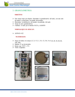 MECÁNICA DE SUELOS I.
3. GRANULOMETRIA
OBJETIVO
 Este ensayo tiene por objetivo determinar la granulometría del suelo, con una serie
de tamices en fracciones de tamaño decrecientes.
 Determinar la distribución del tamaño de partículas del suelo
 Trazar la curva granulométrica
 Clasificar el suelo por el método SUCS y AASHTO
NORMAS QUE SE APLICAN:
 ASTM D- 422
MATERIALES:
 Juego de tamices de ensayo (3, 2,1 1/2, 1, 3/4, 1/2, 3/8, 1/4, 4,10, 20, 30, 40, 60,
100, 200).
 Balanza 0.1 gr de precisión.
 Horno cap. 110°C ± 5°C.
 Varios recipientes.
 