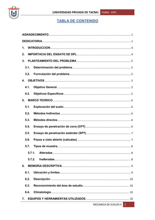 [UNIVERSIDAD PRIVADA DE TACNA] FAING - EPIC
MECANICA DE SUELOS II 2
TABLA DE CONTENIDO
AGRADECIMIENTO.................................................................................................................. 1
DEDICATORIA........................................................................................................................... 1
1. INTRODUCCION................................................................................................................ 4
2. IMPORTACIA DEL ENSAYO DE DPL........................................................................... 4
3. PLANTEAMIENTO DEL PROBLEMA ........................................................................... 5
3.1. Determinación del problema................................................................................. 5
3.2. Formulación del problema..................................................................................... 5
4. OBJETIVOS........................................................................................................................ 5
4.1. Objetivo General....................................................................................................... 5
4.2. Objetivos Específicos ............................................................................................. 5
5. MARCO TEORICO ............................................................................................................ 6
5.1. Exploración del suelo.............................................................................................. 6
5.2. Métodos Indirectos .................................................................................................. 6
5.3. Métodos directos...................................................................................................... 6
5.4. Ensayo de penetración de cono (CPT)............................................................... 6
5.5. Ensayo de penetración estándar (SPT).............................................................. 7
5.6. Pozos a cielo abierto (calicatas) .......................................................................... 7
5.7. Tipos de muestra...................................................................................................... 8
5.7.1. Alteradas............................................................................................................. 8
5.7.2. Inalteradas.......................................................................................................... 8
6. MEMORIA DESCRIPTIVA................................................................................................ 9
6.1. Ubicación y limites................................................................................................... 9
6.2. Descripción.............................................................................................................. 10
6.3. Reconocimiento del área de estudio................................................................. 10
6.4. Climatología............................................................................................................. 10
7. EQUIPOS Y HERRAMIENTAS UTILIZADOS............................................................. 10
 