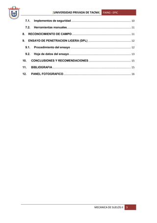 [UNIVERSIDAD PRIVADA DE TACNA] FAING - EPIC
MECANICA DE SUELOS II 3
7.1. Implementos de seguridad .................................................................................. 10
7.2. Herramientas manuales........................................................................................ 11
8. RECONOCIMIENTO DE CAMPO ................................................................................. 11
9. ENSAYO DE PENETRACION LIGERA (DPL) ........................................................... 12
9.1. Procedimiento del ensayo ................................................................................... 12
9.2. Hoja de datos del ensayo..................................................................................... 13
10. CONCLUSIONES Y RECOMENDACIONES .......................................................... 15
11. BIBLIOGRAFIA............................................................................................................ 15
12. PANEL FOTOGRAFICO............................................................................................. 16
 