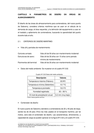 UNIVERSIDAD NACIONAL DE INGENIERÍA
FACULTAD DE INGENIERÍA CIVIL                          Capítulo II: PARAMETROS DE DISEÑO EN ÁREAS DE ALMACENAMIENTO




CAPÍTULO           II:      PARAMETROS                   DE      DISEÑO         EN      ÁREAS         DE
ALMACENAMIENTO


El diseño de las áreas de almacenamiento para contenedores, del nuevo puerto
de Salaverry, considera criterios marítimos que se usan en el cálculo de la
demanda de carga, el área requerida, y la definición del equipamiento a usar en
el traslado y apilamiento de contenedores, buscando la operatividad del puerto
durante todo el año.


2.1.    CRITERIOS DE DISEÑO MARITIMO:


•   Vida útil y periodos de mantenimiento:


Concreto armado:                         Vida útil de 50 años con mantenimiento incidental
Estructuras de acero:                    Vida útil de 30 años con 15 años como periodo
                                         mínimo de mantenimiento
Pavimentos del terminal:                 Vida útil de 20 años con mantenimiento incidental


•   Datos del medio ambiente: Se muestran en el cuadro Nº 2.02.


                                Cuadro Nº 2.02 Datos del medio ambiente

                                 Descripción                             Valores
                 Temperatura máxima (Febrero):                            22.9ºC
                Temperatura mínima (Setiembre):                           15.7 ºC
                         Temperatura promedio:                            19.3 ºC
                          Humedad registrada:                           83 – 90 %
                  El nivel de precipitación anual:                 5.2 mm (muy bajo).
              Fuente: Instituto geofísico del Perú.




•   Contenedor de diseño:


El nuevo puerto de Salaverry atenderá a contenedores de 20 y 40 pies de largo,
siendo los de 20 pies (TEU) los más usados en el transporte marítimo, por tal
motivo, será este el contenedor de diseño. Las características, dimensiones, y
capacidad de carga se pueden apreciar en la figura Nº 2.02 y el cuadro Nº 2.03.


ALTERNATIVA DE REUBICAR EL PUERTO DE SALAVERRY
“DISEÑO DE LAS AREAS DE ALMACENAMIENTO PARA CONTENEDORES EN EL TERMINAL PORTUARIO”
Carrasco Samaniego Jorge Jesús                                                                                 15
 