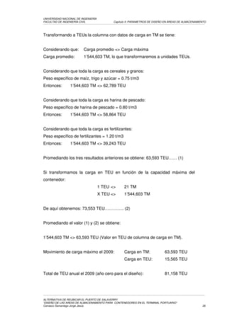 UNIVERSIDAD NACIONAL DE INGENIERÍA
FACULTAD DE INGENIERÍA CIVIL                Capítulo II: PARAMETROS DE DISEÑO EN ÁREAS DE ALMACENAMIENTO




Transformando a TEUs la columna con datos de carga en TM se tiene:


Considerando que:        Carga promedio <> Carga máxima
Carga promedio:          1’544,603 TM, lo que transformaremos a unidades TEUs.


Considerando que toda la carga es cereales y granos:
Peso específico de maíz, trigo y azúcar = 0.75 t/m3
Entonces:        1’544,603 TM <> 62,789 TEU


Considerando que toda la carga es harina de pescado:
Peso específico de harina de pescado = 0.80 t/m3
Entonces:        1’544,603 TM <> 58,864 TEU


Considerando que toda la carga es fertilizantes:
Peso específico de fertilizantes = 1.20 t/m3
Entonces:        1’544,603 TM <> 39,243 TEU


Promediando los tres resultados anteriores se obtiene: 63,593 TEU…… (1)


Si transformamos la carga en TEU en función de la capacidad máxima del
contenedor:
                                     1 TEU <>     21 TM
                                     X TEU <>     1’544,603 TM


De aquí obtenemos: 73,553 TEU………….. (2)


Promediando el valor (1) y (2) se obtiene:


1’544,603 TM <> 63,593 TEU (Valor en TEU de columna de carga en TM).


Movimiento de carga máximo el 2009:               Carga en TM:               63,593 TEU
                                                  Carga en TEU:              15,565 TEU


Total de TEU anual el 2009 (año cero para el diseño):                        81,158 TEU




ALTERNATIVA DE REUBICAR EL PUERTO DE SALAVERRY
“DISEÑO DE LAS AREAS DE ALMACENAMIENTO PARA CONTENEDORES EN EL TERMINAL PORTUARIO”
Carrasco Samaniego Jorge Jesús                                                                       26
 