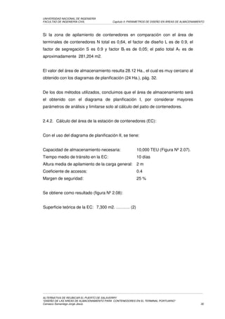 UNIVERSIDAD NACIONAL DE INGENIERÍA
FACULTAD DE INGENIERÍA CIVIL               Capítulo II: PARAMETROS DE DISEÑO EN ÁREAS DE ALMACENAMIENTO




Si la zona de apilamiento de contenedores en comparación con el área de
terminales de contenedores N total es 0,64, el factor de diseño L es de 0.9, el
factor de segregación S es 0.9 y factor Bf es de 0,05; el patio total AT es de
aproximadamente 281,204 m2.


El valor del área de almacenamiento resulta 28.12 Ha., el cual es muy cercano al
obtenido con los diagramas de planificación (24 Ha.), pág. 32.


De los dos métodos utilizados, concluimos que el área de almacenamiento será
el obtenido con el diagrama de planificación I, por considerar mayores
parámetros de análisis y limitarse solo al cálculo del patio de contenedores.


2.4.2. Cálculo del área de la estación de contenedores (EC):


Con el uso del diagrama de planificación II, se tiene:


Capacidad de almacenamiento necesaria:                    10,000 TEU (Figura Nº 2.07).
Tiempo medio de tránsito en la EC:                        10 días
Altura media de apilamiento de la carga general:          2m
Coeficiente de accesos:                                   0.4
Margen de seguridad:                                      25 %


Se obtiene como resultado (figura Nº 2.08):


Superficie teórica de la EC: 7,300 m2. ………. (2)




ALTERNATIVA DE REUBICAR EL PUERTO DE SALAVERRY
“DISEÑO DE LAS AREAS DE ALMACENAMIENTO PARA CONTENEDORES EN EL TERMINAL PORTUARIO”
Carrasco Samaniego Jorge Jesús                                                                      30
 