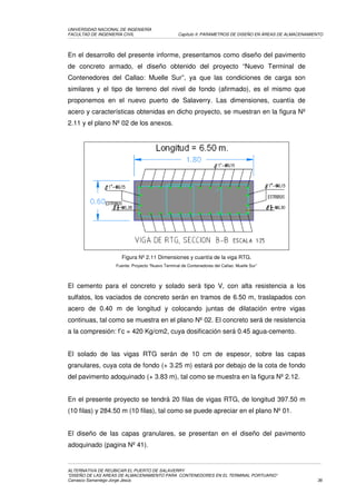UNIVERSIDAD NACIONAL DE INGENIERÍA
FACULTAD DE INGENIERÍA CIVIL                      Capítulo II: PARAMETROS DE DISEÑO EN ÁREAS DE ALMACENAMIENTO




En el desarrollo del presente informe, presentamos como diseño del pavimento
de concreto armado, el diseño obtenido del proyecto “Nuevo Terminal de
Contenedores del Callao: Muelle Sur”, ya que las condiciones de carga son
similares y el tipo de terreno del nivel de fondo (afirmado), es el mismo que
proponemos en el nuevo puerto de Salaverry. Las dimensiones, cuantía de
acero y características obtenidas en dicho proyecto, se muestran en la figura Nº
2.11 y el plano Nº 02 de los anexos.




                     Figura Nº 2.11 Dimensiones y cuantía de la viga RTG.
                   Fuente: Proyecto “Nuevo Terminal de Contenedores del Callao: Muelle Sur”




El cemento para el concreto y solado será tipo V, con alta resistencia a los
sulfatos, los vaciados de concreto serán en tramos de 6.50 m, traslapados con
acero de 0.40 m de longitud y colocando juntas de dilatación entre vigas
continuas, tal como se muestra en el plano Nº 02. El concreto será de resistencia
a la compresión: f’c = 420 Kg/cm2, cuya dosificación será 0.45 agua-cemento.


El solado de las vigas RTG serán de 10 cm de espesor, sobre las capas
granulares, cuya cota de fondo (+ 3.25 m) estará por debajo de la cota de fondo
del pavimento adoquinado (+ 3.83 m), tal como se muestra en la figura Nº 2.12.


En el presente proyecto se tendrá 20 filas de vigas RTG, de longitud 397.50 m
(10 filas) y 284.50 m (10 filas), tal como se puede apreciar en el plano Nº 01.


El diseño de las capas granulares, se presentan en el diseño del pavimento
adoquinado (pagina Nº 41).


ALTERNATIVA DE REUBICAR EL PUERTO DE SALAVERRY
“DISEÑO DE LAS AREAS DE ALMACENAMIENTO PARA CONTENEDORES EN EL TERMINAL PORTUARIO”
Carrasco Samaniego Jorge Jesús                                                                             36
 