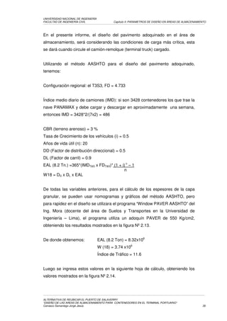 UNIVERSIDAD NACIONAL DE INGENIERÍA
FACULTAD DE INGENIERÍA CIVIL                 Capítulo II: PARAMETROS DE DISEÑO EN ÁREAS DE ALMACENAMIENTO




En el presente informe, el diseño del pavimento adoquinado en el área de
almacenamiento, será considerando las condiciones de carga más crítica, esta
se dará cuando circule el camión-remolque (terminal truck) cargado.


Utilizando el método AASHTO para el diseño del pavimento adoquinado,
tenemos:


Configuración regional: el T3S3, FD = 4.733


Índice medio diario de camiones (IMD): si son 3428 contenedores los que trae la
nave PANAMAX y debe cargar y descargar en aproximadamente una semana,
entonces IMD = 3428*2/(7x2) = 486


CBR (terreno arenoso) = 3 %
Tasa de Crecimiento de los vehículos (i) = 0.5
Años de vida útil (n): 20
DD (Factor de distribución direccional) = 0.5
DL (Factor de carril) = 0.9
EAL (8.2 Tn.) =365*(IMDT&S x FDT&S)* (1 + i) n – 1
                                           n
W18 = DD x DL x EAL


De todas las variables anteriores, para el cálculo de los espesores de la capa
granular, se pueden usar nomogramas y gráficos del método AASHTO, pero
para rapidez en el diseño se utilizara el programa “Window PAVER AASHTO” del
Ing. Mora (docente del área de Suelos y Transportes en la Universidad de
Ingeniería – Lima), el programa utiliza un adoquín PAVER de 550 Kg/cm2,
obteniendo los resultados mostrados en la figura Nº 2.13.


De donde obtenemos:                  EAL (8.2 Ton) = 8.32x106
                                     W (18) = 3.74 x106
                                     Índice de Tráfico = 11.6


Luego se ingresa estos valores en la siguiente hoja de cálculo, obteniendo los
valores mostrados en la figura Nº 2.14.




ALTERNATIVA DE REUBICAR EL PUERTO DE SALAVERRY
“DISEÑO DE LAS AREAS DE ALMACENAMIENTO PARA CONTENEDORES EN EL TERMINAL PORTUARIO”
Carrasco Samaniego Jorge Jesús                                                                        39
 
