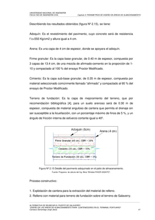 UNIVERSIDAD NACIONAL DE INGENIERÍA
FACULTAD DE INGENIERÍA CIVIL                   Capítulo II: PARAMETROS DE DISEÑO EN ÁREAS DE ALMACENAMIENTO




Describiendo los resultados obtenidos (figura Nº 2.15), se tiene:


Adoquín: Es el revestimiento del pavimento, cuyo concreto será de resistencia
f´c=550 Kg/cm2 y altura igual a 4 cm.


Arena: Es una capa de 4 cm de espesor, donde se apoyara el adoquín.


Firme granular: Es la capa base granular, de 0.40 m de espesor, compuesta por
3 capas de 13.4 cm, de una mezcla de afirmado-cemento en la proporción de 1-
10 y compactado al 100 % del ensayo Proctor Modificado.


Cimiento: Es la capa sub-base granular, de 0.35 m de espesor, compuesta por
material seleccionado comúnmente llamado “afirmado” y compactado al 95 % del
ensayo de Proctor Modificado.


Terreno de fundación: Es la capa de mejoramiento del terreno, que por
recomendación bibliográfica [4], para un suelo arenoso será de 0.30 m de
espesor, compuesta de material anguloso de cantera que permita el drenaje sin
ser susceptible a la licuefacción, con un porcentaje máximo de finos de 5 %, y un
ángulo de fricción interna de esfuerzo cortante igual a 40º.




        Figura Nº 2.15 Detalle del pavimento adoquinado en el patio de almacenamiento.
                    Fuente: Programa de cálculo del Ing. Mora “Window PAVER AASHTO”.




Proceso constructivo:


1. Explotación de cantera para la extracción del material de relleno.
2. Relleno con material para terreno de fundación sobre el terreno de Salaverry.


ALTERNATIVA DE REUBICAR EL PUERTO DE SALAVERRY
“DISEÑO DE LAS AREAS DE ALMACENAMIENTO PARA CONTENEDORES EN EL TERMINAL PORTUARIO”
Carrasco Samaniego Jorge Jesús                                                                          41
 