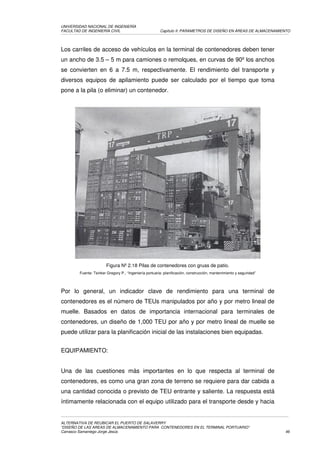 UNIVERSIDAD NACIONAL DE INGENIERÍA
FACULTAD DE INGENIERÍA CIVIL                            Capítulo II: PARAMETROS DE DISEÑO EN ÁREAS DE ALMACENAMIENTO




Los carriles de acceso de vehículos en la terminal de contenedores deben tener
un ancho de 3.5 – 5 m para camiones o remolques, en curvas de 90º los anchos
se convierten en 6 a 7.5 m, respectivamente. El rendimiento del transporte y
diversos equipos de apilamiento puede ser calculado por el tiempo que toma
pone a la pila (o eliminar) un contenedor.




                       Figura Nº 2.18 Pilas de contenedores con gruas de patio.
        Fuente: Tsinker Gregory P., “Ingeniería portuaria: planificación, construcción, mantenimiento y seguridad”




Por lo general, un indicador clave de rendimiento para una terminal de
contenedores es el número de TEUs manipulados por año y por metro lineal de
muelle. Basados en datos de importancia internacional para terminales de
contenedores, un diseño de 1,000 TEU por año y por metro lineal de muelle se
puede utilizar para la planificación inicial de las instalaciones bien equipadas.


EQUIPAMIENTO:


Una de las cuestiones más importantes en lo que respecta al terminal de
contenedores, es como una gran zona de terreno se requiere para dar cabida a
una cantidad conocida o previsto de TEU entrante y saliente. La respuesta está
íntimamente relacionada con el equipo utilizado para el transporte desde y hacia


ALTERNATIVA DE REUBICAR EL PUERTO DE SALAVERRY
“DISEÑO DE LAS AREAS DE ALMACENAMIENTO PARA CONTENEDORES EN EL TERMINAL PORTUARIO”
Carrasco Samaniego Jorge Jesús                                                                                       46
 