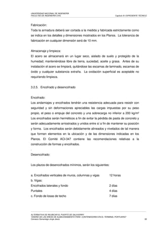 UNIVERSIDAD NACIONAL DE INGENIERÍA
FACULTAD DE INGENIERÍA CIVIL                                            Capítulo III: EXPEDIENTE TÉCNICO




Fabricación:
Toda la armadura deberá ser cortada a la medida y fabricada estrictamente como
se indica en los detalles y dimensiones mostrados en los Planos. La tolerancia de
fabricación en cualquier dimensión será de 10 mm.


Almacenaje y limpieza:
El acero se almacenará en un lugar seco, aislado de suelo y protegido de la
humedad; manteniéndose libre de tierra, suciedad, aceite y grasa. Antes de su
instalación el acero se limpiará, quitándose las escamas de laminado, escamas de
óxido y cualquier substancia extraña. La oxidación superficial es aceptable no
requiriendo limpieza.


3.2.5. Encofrado y desencofrado


Encofrado:
Los andamiajes y encofrados tendrán una resistencia adecuada para resistir con
seguridad y sin deformaciones apreciables las cargas impuestas por su peso
propio, el peso o empuje del concreto y una sobrecarga no inferior a 200 kg/m²
Los encofrados serán herméticos a fin de evitar la pérdida de pasta de concreto y
serán adecuadamente arriostrados y unidos entre sí a fin de mantener su posición
y forma. Los encofrados serán debidamente alineados y nivelados de tal manera
que formen elementos en la ubicación y de las dimensiones indicadas en los
Planos. El Comité ACI-347 contiene las recomendaciones relativas a la
construcción de formas y encofrados.
.
Desencofrado:


Los plazos de desencofrados mínimos, serán los siguientes:


a. Encofrados verticales de muros, columnas y vigas                12 horas
b. Vigas:
Encofrados laterales y fondo                                       2 días
Puntales                                                           4 días
c. Fondo de losas de techo                                         7 días




ALTERNATIVA DE REUBICAR EL PUERTO DE SALAVERRY
“DISEÑO DE LAS AREAS DE ALMACENAMIENTO PARA CONTENEDORES EN EL TERMINAL PORTUARIO”
Carrasco Samaniego Jorge Jesús                                                                       58
 