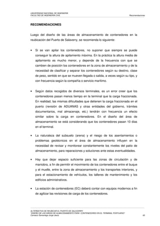 UNIVERSIDAD NACIONAL DE INGENIERÍA
FACULTAD DE INGENIERÍA CIVIL                                                         Recomendaciones




RECOMENDACIONES


Luego del diseño de las áreas de almacenamiento de contenedores en la
reubicación del Puerto de Salaverry, se recomienda lo siguiente:


•   Si se van apilar los contenedores, no suponer que siempre se puede
    conseguir la altura de apilamiento máxima. En la práctica la altura media de
    apilamiento es mucho menor, y depende de la frecuencia con que se
    cambien de posición los contenedores en la zona de almacenamiento y de la
    necesidad de clasificar y separar los contenedores según su destino, clase
    de peso, sentido en que se mueven llegada o salida, a veces según su tipo, y
    con frecuencia según la compañía o servicio marítimo.


•   Según datos recogidos de diversos terminales, es un error creer que los
    contenedores pasan menos tiempo en la terminal que la carga fraccionada.
    En realidad, las mismas dificultades que detienen la carga fraccionada en el
    puerto (revisión de ADUANAS y otras entidades del gobierno, trámites
    documentarios, mal almacenaje, etc.) tendrán con frecuencia un efecto
    similar sobre la carga en contenedores. En el diseño del área de
    almacenamiento se está considerando que los contenedores pasan 10 días
    en el terminal.

•   La naturaleza del subsuelo (arena) y el riesgo de los asentamientos o
    problemas geotécnicos en el área de almacenamiento influyen en la
    necesidad de revisar y monitorear constantemente los niveles del patio de
    almacenamiento, para reparaciones y soluciones ante estas eventualidades.

•   Hay que dejar espacio suficiente para las zonas de circulación y de
    maniobra, a fin de permitir el movimiento de los contenedores entre el buque
    y el muelle, entre la zona de almacenamiento y los transportes interiores, y
    para el estacionamiento de vehículos, los talleres de mantenimiento y los
    edificios administrativos.

•   La estación de contenedores (EC) deberá contar con equipos modernos a fin
    de agilizar las revisiones de carga de los contenedores.




ALTERNATIVA DE REUBICAR EL PUERTO DE SALAVERRY
“DISEÑO DE LAS AREAS DE ALMACENAMIENTO PARA CONTENEDORES EN EL TERMINAL PORTUARIO”
Carrasco Samaniego Jorge Jesús                                                                    65
 