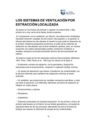 10
LOS SISTEMAS DE VENTILACIÓN POR
EXTRACCIÓN LOCALIZADA
Se basan en el principio de encerrar o capturar el contaminante o flujo
emisivo en o muy cerca de la fuente donde se genera.
En comparación con la ventilación por dilución, las extracciones localizadas
necesitan transmitir caudales de aire mucho más pequeño y, en general, la
eficacia del sistema es más elevada al impedir en gran parte la dispersión de
la emisión. Desde la perspectiva económica, el coste de los sistemas de
extracción es más elevado que el de la ventilación general, pero, en muchas
ocasiones, los costes operacionales pueden compensar el balance si
resultara necesario el acondicionamiento térmico del aire procedente del
exterior.
El sistema consta de los tres elementos básicos interconectados (Mendaza,
1991; Perry, 1992; Flores et al., 1991) que se indican en la figura 4:
– El elemento primario de captación, con la geometría y disposición
adecuadas para el encerramiento, recepción o captación del flujo emisivo.
– Un equipo de depuración que retiene o transforma los contaminantes con
la eficacia suficiente para satisfacer las exigencias emisivas al medio
ambiente.
– Un ventilador que proporciona los caudales necesarios para llevar a cabo
con éxito la operación. Los diferentes elementos primarios de captación se
integran en cuatro grupos:
– Encerramientos y cabinas.
– Receptores.
– Captadores.
– Sistemas combinados de impulsión-aspiración. En los primero, el foco de
emisión está situado en el interior de sus límites geométricos y el caudal de
aspiración debe ser tal que provoque velocidades de aire en la áreas de
entrada que superen la velocidad de escape de los contaminantes.
 