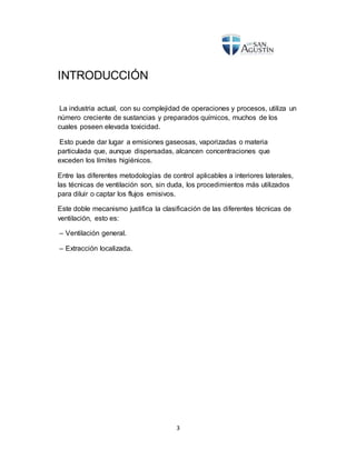 3
INTRODUCCIÓN
La industria actual, con su complejidad de operaciones y procesos, utiliza un
número creciente de sustancias y preparados químicos, muchos de los
cuales poseen elevada toxicidad.
Esto puede dar lugar a emisiones gaseosas, vaporizadas o materia
particulada que, aunque dispersadas, alcancen concentraciones que
exceden los límites higiénicos.
Entre las diferentes metodologías de control aplicables a interiores laterales,
las técnicas de ventilación son, sin duda, los procedimientos más utilizados
para diluir o captar los flujos emisivos.
Este doble mecanismo justifica la clasificación de las diferentes técnicas de
ventilación, esto es:
– Ventilación general.
– Extracción localizada.
 