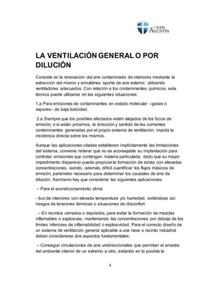 4
LA VENTILACIÓN GENERAL O POR
DILUCIÓN
Consiste en la renovación del aire contaminado de interiores mediante la
extracción del mismo y simultáneo aporte de aire exterior, utilizando
ventiladores adecuados. Con relación a los contaminantes químicos, esta
técnica puede utilizarse en las siguientes situaciones:
1.a Para emisiones de contaminantes en estado molecular –gases o
vapores– de baja toxicidad.
2.a Siempre que los posibles afectados estén alejados de los focos de
emisión, o si están próximos, la dirección y sentido de las corrientes
contaminantes generadas por el propio sistema de ventilación, impida la
incidencia directa sobre los mismos.
Aunque las aplicaciones citadas establecen implícitamente las limitaciones
del sistema, conviene reiterar que no es aconsejable su implantación para
controlar emisiones que contengan materia particulada, dado que su mayor
impedimento dispersivo puede propiciar la formación de zonas con elevadas
concentraciones, siendo, además, difícil cuantificar los flujos másicos de
emisión, parámetro necesario para determinar los caudales de aire de
dilución. Asimismo hay que considerar las siguientes aplicaciones:
– Para el acondicionamiento climá
- tico de interiores con elevada temperatura y/o humedad, evitándose así
riesgos de tensiones térmicas o situaciones de disconfort
. – En recintos cerrados o depósitos, para evitar la formación de mezclas
inflamables o explosivas, manteniendo las concentraciones por debajo de los
límites inferiores de inflamabilidad o explosividad. Para el correcto diseño de
un sistema de ventilación general aplicable a una nave o recinto industrial
deben considerarse dos aspectos fundamentales:
– Conseguir circulaciones de aire unidireccionales que permitan el arrastre
del ambiente interior de un extremo a otro, evitando en lo posible la
 