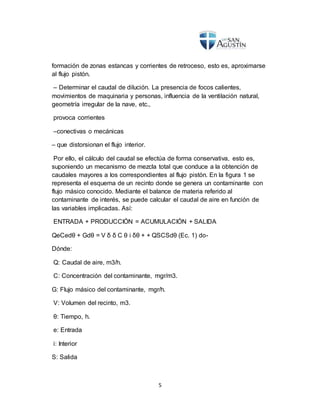 5
formación de zonas estancas y corrientes de retroceso, esto es, aproximarse
al flujo pistón.
– Determinar el caudal de dilución. La presencia de focos calientes,
movimientos de maquinaria y personas, influencia de la ventilación natural,
geometría irregular de la nave, etc.,
provoca corrientes
–conectivas o mecánicas
– que distorsionan el flujo interior.
Por ello, el cálculo del caudal se efectúa de forma conservativa, esto es,
suponiendo un mecanismo de mezcla total que conduce a la obtención de
caudales mayores a los correspondientes al flujo pistón. En la figura 1 se
representa el esquema de un recinto donde se genera un contaminante con
flujo másico conocido. Mediante el balance de materia referido al
contaminante de interés, se puede calcular el caudal de aire en función de
las variables implicadas. Así:
ENTRADA + PRODUCCIÓN = ACUMULACIÓN + SALIDA
QeCedθ + Gdθ = V δ δ C θ i δθ + + QSCSdθ (Ec. 1) do-
Dónde:
Q: Caudal de aire, m3/h.
C: Concentración del contaminante, mgr/m3.
G: Flujo másico del contaminante, mgr/h.
V: Volumen del recinto, m3.
θ: Tiempo, h.
e: Entrada
i: Interior
S: Salida
 
