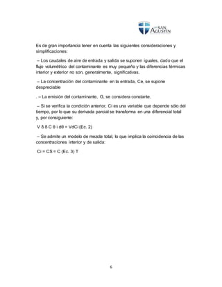 6
Es de gran importancia tener en cuenta las siguientes consideraciones y
simplificaciones:
– Los caudales de aire de entrada y salida se suponen iguales, dado que el
flujo volumétrico del contaminante es muy pequeño y las diferencias térmicas
interior y exterior no son, generalmente, significativas.
– La concentración del contaminante en la entrada, Ce, se supone
despreciable
. – La emisión del contaminante, G, se considera constante.
– Si se verifica la condición anterior, Ci es una variable que depende sólo del
tiempo, por lo que su derivada parcial se transforma en una diferencial total
y, por consiguiente:
V δ δ C θ i dθ = VdCi (Ec. 2)
– Se admite un modelo de mezcla total, lo que implica la coincidencia de las
concentraciones interior y de salida:
Ci = CS = C (Ec. 3) T
 