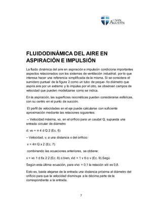 7
FLUIDODINÁMICA DEL AIRE EN
ASPIRACIÓN E IMPULSIÓN
La fluido dinámica del aire en aspiración e impulsión condiciona importantes
aspectos relacionados con los sistemas de ventilación industrial, por lo que
interesa hacer una referencia simplificada de la misma. Si se considera el
sumidero puntual de la figura 2 como un tubo de peque- ño diámetro que
aspira aire por un extremo y lo impulsa por el otro, se observan campos de
velocidad que pueden modelizarse como se indica.
En la aspiración, las superficies isocinéticas pueden considerarse esféricas,
con su centro en el punto de succión.
El perfil de velocidades en el eje puede calcularse con suficiente
aproximación mediante las relaciones siguientes:
– Velocidad máxima, vo, en el orificio para un caudal Q, supuesta una
entrada circular de diámetro
d: vo = π 4 d Q 2 (Ec. 6)
– Velocidad, v, a una distancia x del orificio:
v = 4π Q x 2 (Ec. 7)
combinando las ecuaciones anteriores, se obtiene:
v = vo 1 d 6x 2 2 (Ec. 8) o bien, xd = 1 v 6 o v (Ec. 9) Segú
Según esta última ecuación, para v/vo = 0,1 la relación x/d es 0,8.
Esto es, basta alejarse de la entrada una distancia próxima al diámetro del
orificio para que la velocidad disminuya a la décima parte de la
correspondiente a la entrada.
 