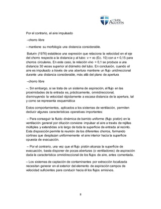8
Por el contrario, el aire impulsado
–chorro libre
– mantiene su morfología una distancia considerable.
Baturin (1976) establece una expresión que relaciona la velocidad en el eje
del chorro respecto a la distancia y al tubo: v = vo (Ec. 10) con a = 0,15 para
chorros circulares. En este caso, la relación v/vo = 0,1 se produce a una
distancia 30 veces superior al diámetro del tubo. En conclusión, cuando el
aire es impulsado a través de una abertura mantiene un flujo unidireccional
durante una distancia considerable, más allá del plano de apertura
–chorro libre
–. Sin embargo, si se trata de un sistema de aspiración, el flujo en las
proximidades de la entrada es, prácticamente, omnidireccional,
disminuyendo la velocidad rápidamente a escasa distancia de la apertura, tal
y como se representa esquemática
Estos comportamientos, aplicados a los sistemas de ventilación, permiten
deducir algunas características operativas importantes:
– Para conseguir la fluido dinámica de barrido uniforme (flujo pistón) en la
ventilación general por dilución conviene impulsar el aire a través de rejillas
múltiples y extendidas a lo largo de toda la superficie de entrada al recinto.
Esta disposición permite la reunión de los diferentes chorros, formando
cortinas que desplazan uniformemente el aire interior hacia la superficie
opuesta de evacuación.
– Por el contrario, una vez que el flujo pistón alcanza la superficie de
evacuación, basta disponer de pocas aberturas (o ventiladores) de aspiración
dada la característica omnidireccional de los flujos de aire, antes comentada.
– Los sistemas de captación de contaminantes por extracción localizada
necesitan generar en el exterior del elemento de aspiración campos de
velocidad suficientes para conducir hacia él los flujos emisivos.
 