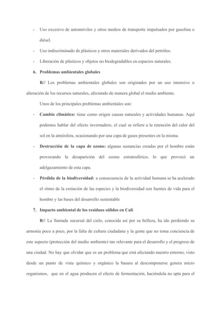 - Uso excesivo de automóviles y otros medios de transporte impulsados por gasolina o
diésel.
- Uso indiscriminado de plásticos y otros materiales derivados del petróleo.
- Liberación de plásticos y objetos no biodegradables en espacios naturales.
6. Problemas ambientales globales
R// ​Los problemas ambientales globales son originados por un uso intensivo o
alteración de los recursos naturales, afectando de manera global el medio ambiente.
Unos de los principales problemas ambientales son:
- Cambio climático: tiene como origen causas naturales y actividades humanas. Aquí
podemos hablar del efecto invernadero, el cual se refiere a la retención del calor del
sol en la atmósfera, ocasionando por una capa de gases presentes en la misma.
- Destrucción de la capa de ozono: algunas sustancias creadas por el hombre están
provocando la desaparición del ozono estratosférico, lo que provocó un
adelgazamiento de esta capa.
- Pérdida de la biodiversidad: a consecuencia de la actividad humana se ha acelerado
el ritmo de la extinción de las especies y la biodiversidad son fuentes de vida para el
hombre y las bases del desarrollo sustentable
7. Impacto ambiental de los residuos sólidos en Cali
R// ​La llamada sucursal del cielo, conocida así por su belleza, ha ido perdiendo su
armonía poco a poco, por la falta de cultura ciudadana y la gente que no toma conciencia de
este aspecto (protección del medio ambiente) tan relevante para el desarrollo y el progreso de
una ciudad. No hay que olvidar que es un problema que está afectando nuestro entorno; visto
desde un punto de vista químico y orgánico la basura al descomponerse genera micro
organismos, que en el agua producen el efecto de fermentación, haciéndola no apta para el
 