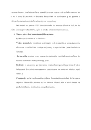 consumo humano, en el aire producen gases tóxicos, que generan enfermedades respiratorias,
y en el suelo la presencia de bacterias desequilibra los ecosistemas, y no permite la
cultivación adecuadamente de los alimentos que consumimos.
Diariamente se generan 1700 toneladas diarias de residuos sólidos en Cali, de los
cuales solo se aprovecha el 10 %, según un estudio anteriormente mencionado.
8. Manejo integral de los residuos sólidos urbanos
R// ​Métodos utilizados en la actualidad:
- Vertido controlado: consiste en un principio, en la colocación de los residuos sobre
el terreno, extendiéndolos en capas delgadas y compactándolos para disminuir su
volumen.
- ​Incineración: consiste en un proceso de combustión controlada que transforma los
residuos en material inerte (cenizas) y gases.
- Reciclaje: es un proceso que tiene como objetivo la recuperación de forma directa o
indirecta de determinados componentes contenidos en los residuos ( plástico, papel,
vidrio...).
- Compostaje: es la transformación mediante fermentación controlada de la materia
orgánica fermentable presente en los residuos urbanos para al final obtener un
producto útil como fertilizante o enmienda orgánica.
 