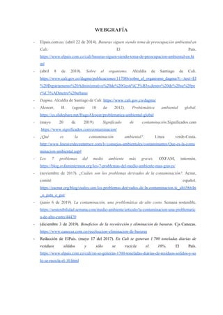 WEBGRAFÍA
- Elpais.com.co. (abril 22 de 2014). ​Basuras siguen siendo tema de preocupación ambiental en
Cali. ​El País.
https://www.elpais.com.co/cali/basuras-siguen-siendo-tema-de-preocupacion-ambiental-en.ht
ml
- (abril 8 de 2019). ​Sobre el organismo. ​Alcaldía de Santiago de Cali.
https://www.cali.gov.co/dagma/publicaciones/117086/sobre_el_organismo_dagma/#:~:text=El
%20Departamento%20Administrativo%20de%20Gesti%C3%B3n,dentro%20de%20su%20pe
r%C3%ADmetro%20urbano
- Dagma​. Alcaldía de Santiago de Cali. ​https://www.cali.gov.co/dagma/
- Alcocer, H. (agosto 10 de 2012). ​Problemática ambiental global.
https://es.slideshare.net/HugoAlcocer/problematica-ambiental-global
- (mayo 20 de 2019)​. Significado de contaminación​.Significados.com
.​https://www.significados.com/contaminacion/
- ¿Qué es la contaminación ambiental?. ​Línea verde-Ceuta.
http://www.lineaverdeceutatrace.com/lv/consejos-ambientales/contaminantes/Que-es-la-conta
minacion-ambiental.asp#
- Los 7 problemas del medio ambiente más graves. ​OXFAM, intermón.
https://blog.oxfamintermon.org/los-7-problemas-del-medio-ambiente-mas-graves/
- (noviembre de 2017). ¿Cuáles son los problemas derivados de la contaminación?. ​Acnur,
comité español.
https://eacnur.org/blog/cuales-son-los-problemas-derivados-de-la-contaminacion-tc_alt45664n
_o_pstn_o_pst/
- (junio 6 de 2019). ​La contaminación, una problemática de alto costo. ​Semana sostenible.
https://sostenibilidad.semana.com/medio-ambiente/articulo/la-contaminacion-una-problematic
a-de-alto-costo/44470
- (diciembre 3 de 2019). ​Beneficios de la recolección y eliminación de basuras. ​Cjs Canecas.
https://www.canecas.com.co/recoleccion-eliminacion-de-basuras
- Redacción de ElPais. (mayo 17 del 2017). ​En Cali se generan 1.700 toneladas diarias de
residuos sólidos y sólo se recicla el 10%. ​El País.
https://www.elpais.com.co/cali/en-se-generan-1700-toneladas-diarias-de-residuos-solidos-y-so
lo-se-recicla-el-10.html
 