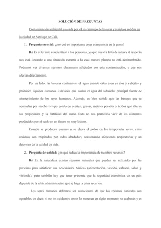 SOLUCIÓN DE PREGUNTAS
Contaminación ambiental causada por el mal manejo de basuras y residuos sólidos en
la ciudad de Santiago de Cali.
1. Pregunta esencial: ​¿por qué es importante crear consciencia en la gente?
R// ​Es relevante concientizar a las personas, ya que nuestra falta de interés al respecto
nos está llevando a una situación extrema a la cual nuestro planeta no está acostumbrado.
Podemos ver diversos sectores claramente afectados por esta contaminación, y que nos
afectan directamente.
Por un lado, las basuras contaminan el agua cuando estas caen en ríos y cañerías y
producen líquidos llamados lixiviados que dañan el agua del subsuelo, principal fuente de
abastecimiento de los seres humanos. Además, es bien sabido que las basuras que se
acumulan por mucho tiempo producen aceites, grasas, metales pesados y ácidos que alteran
las propiedades y la fertilidad del suelo. Esto no nos permitiría vivir de los alimentos
producidos por el suelo en un futuro no muy lejano.
Cuando se producen quemas o se eleva el polvo en las temporadas secas, estos
residuos son respirados por todos alrededor, ocasionando afecciones respiratorias y un
deterioro de la calidad de vida.
2. Pregunta de unidad: ​¿en qué radica la importancia de nuestros recursos?
R// ​En la naturaleza existen recursos naturales que pueden ser utilizados por las
personas para satisfacer sus necesidades básicas (alimentación, vestido, calzado, salud y
vivienda), pero también hay que tener presente que la seguridad económica de un país
depende de la sabia administración que se haga a estos recursos.
Los seres humanos debemos ser conscientes de que los recursos naturales son
agotables, es decir, si no los cuidamos como lo merecen en algún momento se acabarán y es
 