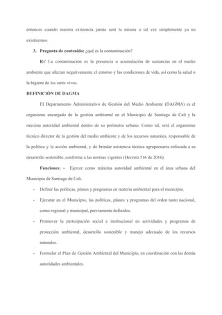 entonces cuando nuestra existencia jamás será la misma o tal vez simplemente ya no
existiremos.
3. Pregunta de contenido: ​¿qué es la contaminación?
R// ​La contaminación es la presencia o acumulación de sustancias en el medio
ambiente que afectan negativamente el entorno y las condiciones de vida, así como la salud o
la higiene de los seres vivos.
DEFINICIÓN DE DAGMA
El Departamento Administrativo de Gestión del Medio Ambiente (DAGMA) es el
organismo encargado de la gestión ambiental en el Municipio de Santiago de Cali y la
máxima autoridad ambiental dentro de su perímetro urbano. Como tal, será el organismo
técnico director de la gestión del medio ambiente y de los recursos naturales, responsable de
la política y la acción ambiental, y de brindar asistencia técnica agropecuaria enfocada a su
desarrollo sostenible, conforme a las normas vigentes (Decreto 516 de 2016).
Funciones: - Ejercer como máxima autoridad ambiental en el área urbana del
Municipio de Santiago de Cali.
- Definir las políticas, planes y programas en materia ambiental para el municipio.
- Ejecutar en el Municipio, las políticas, planes y programas del orden tanto nacional,
como regional y municipal, previamente definidos.
- Promover la participación social e institucional en actividades y programas de
protección ambiental, desarrollo sostenible y manejo adecuado de los recursos
naturales.
- Formular el Plan de Gestión Ambiental del Municipio, en coordinación con las demás
autoridades ambientales.
 