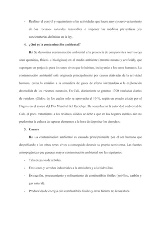 - Realizar el control y seguimiento a las actividades que hacen uso y/o aprovechamiento
de los recursos naturales renovables e imponer las medidas preventivas y/o
sancionatorias definidas en la ley.
4. ¿Qué es la contaminación ambiental?
R// ​Se denomina contaminación ambiental a la presencia de componentes nocivos (ya
sean químicos, físicos o biológicos) en el medio ambiente (entorno natural y artificial), que
supongan un perjuicio para los seres vivos que lo habitan, incluyendo a los seres humanos. La
contaminación ambiental está originada principalmente por causas derivadas de la actividad
humana, como la emisión a la atmósfera de gases de efecto invernadero o la explotación
desmedida de los recursos naturales. En Cali, diariamente se generan 1700 toneladas diarias
de residuos sólidos, de los cuales solo se aprovecha el 10 %, según un estudio citado por el
Dagma en el marco del Día Mundial del Reciclaje. De acuerdo con la autoridad ambiental de
Cali, el poco tratamiento a los residuos sólidos se debe a que en los hogares caleños aún no
predomina la cultura de separar elementos a la hora de depositar los desechos.
5. Causas
R// ​La contaminación ambiental es causada principalmente por el ser humano que
despoblando a los otros seres vivos a conseguido destruir su propio ecosistema. Las fuentes
antropogénicas que generan mayor contaminación ambiental son las siguientes:
- Tala excesiva de árboles.
- Emisiones y vertidos industriales a la atmósfera y a la hidrosfera.
- Extracción, procesamiento y refinamiento de combustibles fósiles (petróleo, carbón y
gas natural).
- Producción de energía con combustibles fósiles y otras fuentes no renovables.
 