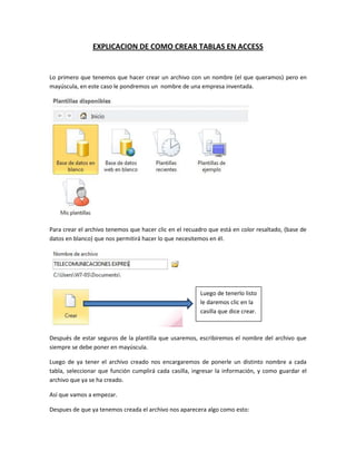 EXPLICACION DE COMO CREAR TABLAS EN ACCESS
Lo primero que tenemos que hacer crear un archivo con un nombre (el que queramos) pero en
mayúscula, en este caso le pondremos un nombre de una empresa inventada.
Para crear el archivo tenemos que hacer clic en el recuadro que está en color resaltado, (base de
datos en blanco) que nos permitirá hacer lo que necesitemos en él.
Después de estar seguros de la plantilla que usaremos, escribiremos el nombre del archivo que
siempre se debe poner en mayúscula.
Luego de ya tener el archivo creado nos encargaremos de ponerle un distinto nombre a cada
tabla, seleccionar que función cumplirá cada casilla, ingresar la información, y como guardar el
archivo que ya se ha creado.
Así que vamos a empezar.
Despues de que ya tenemos creada el archivo nos aparecera algo como esto:
Luego de tenerlo listo
le daremos clic en la
casilla que dice crear.
 