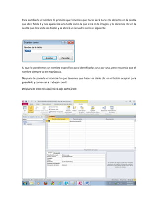 Para cambiarle el nombre lo primero que tenemos que hacer será darle clic derecho en la casilla
que dice Tabla 1 y nos aparecerá una tabla como la que está en la imagen, y le daremos clic en la
casilla que dice vista de diseño y se abrirá un recuadro como el siguiente:
Al que le pondremos un nombre específico para identificarlas una por una, pero recuerda que el
nombre siempre va en mayúscula.
Después de ponerle el nombre lo que tenemos que hacer es darle clic en el botón aceptar para
guardarlo y comenzar a trabajar con él.
Después de esto nos aparecerá algo como esto:
 