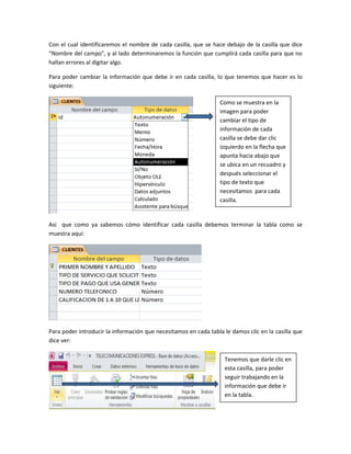 Con el cual identificaremos el nombre de cada casilla, que se hace debajo de la casilla que dice
“Nombre del campo”, y al lado determinaremos la función que cumplirá cada casilla para que no
hallan errores al digitar algo.
Para poder cambiar la información que debe ir en cada casilla, lo que tenemos que hacer es lo
siguiente:
Así que como ya sabemos cómo identificar cada casilla debemos terminar la tabla como se
muestra aquí:
Para poder introducir la información que necesitamos en cada tabla le damos clic en la casilla que
dice ver:
Como se muestra en la
imagen para poder
cambiar el tipo de
información de cada
casilla se debe dar clic
izquierdo en la flecha que
apunta hacia abajo que
se ubica en un recuadro y
después seleccionar el
tipo de texto que
necesitamos para cada
casilla.
Tenemos que darle clic en
esta casilla, para poder
seguir trabajando en la
información que debe ir
en la tabla.
 