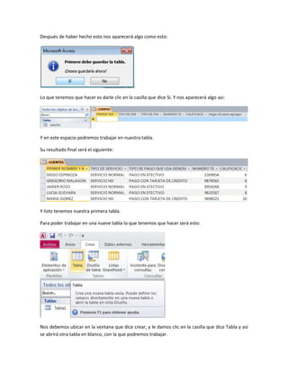 Después de haber hecho esto nos aparecerá algo como esto:
Lo que tenemos que hacer es darle clic en la casilla que dice Si. Y nos aparecerá algo asi:
Y en este espacio podremos trabajar en nuestra tabla.
Su resultado final será el siguiente:
Y listo tenemos nuestra primera tabla.
Para poder trabajar en una nueve tabla lo que tenemos que hacer será esto:
Nos debemos ubicar en la ventana que dice crear, y le damos clic en la casilla que dice Tabla y así
se abrirá otra tabla en blanco, con la que podremos trabajar.
 