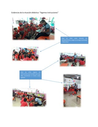 Evidencias de la situación didáctica: “Sigamos instrucciones”
Aquí los niños están diciendo los
desplazamientos a seguir en el juego multimedia
‘’Mario Bros’’
Aquí los niños seguían las
instrucciones que les decía para que
ellos encontraran el tesoro (unas
paletas)
 