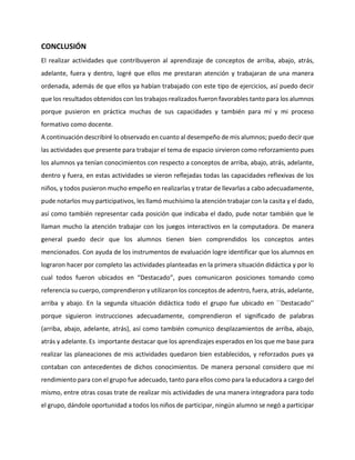 CONCLUSIÓN
El realizar actividades que contribuyeron al aprendizaje de conceptos de arriba, abajo, atrás,
adelante, fuera y dentro, logré que ellos me prestaran atención y trabajaran de una manera
ordenada, además de que ellos ya habían trabajado con este tipo de ejercicios, así puedo decir
que los resultados obtenidos con los trabajos realizados fueron favorables tanto para los alumnos
porque pusieron en práctica muchas de sus capacidades y también para mí y mi proceso
formativo como docente.
A continuación describiré lo observado en cuanto al desempeño de mis alumnos; puedo decir que
las actividades que presente para trabajar el tema de espacio sirvieron como reforzamiento pues
los alumnos ya tenían conocimientos con respecto a conceptos de arriba, abajo, atrás, adelante,
dentro y fuera, en estas actividades se vieron reflejadas todas las capacidades reflexivas de los
niños, y todos pusieron mucho empeño en realizarlas y tratar de llevarlas a cabo adecuadamente,
pude notarlos muy participativos, les llamó muchísimo la atención trabajar con la casita y el dado,
así como también representar cada posición que indicaba el dado, pude notar también que le
llaman mucho la atención trabajar con los juegos interactivos en la computadora. De manera
general puedo decir que los alumnos tienen bien comprendidos los conceptos antes
mencionados. Con ayuda de los instrumentos de evaluación logre identificar que los alumnos en
lograron hacer por completo las actividades planteadas en la primera situación didáctica y por lo
cual todos fueron ubicados en “Destacado”, pues comunicaron posiciones tomando como
referencia su cuerpo, comprendieron y utilizaron los conceptos de adentro, fuera, atrás, adelante,
arriba y abajo. En la segunda situación didáctica todo el grupo fue ubicado en ´´Destacado’’
porque siguieron instrucciones adecuadamente, comprendieron el significado de palabras
(arriba, abajo, adelante, atrás), así como también comunico desplazamientos de arriba, abajo,
atrás y adelante. Es importante destacar que los aprendizajes esperados en los que me base para
realizar las planeaciones de mis actividades quedaron bien establecidos, y reforzados pues ya
contaban con antecedentes de dichos conocimientos. De manera personal considero que mi
rendimiento para con el grupo fue adecuado, tanto para ellos como para la educadora a cargo del
mismo, entre otras cosas trate de realizar mis actividades de una manera integradora para todo
el grupo, dándole oportunidad a todos los niños de participar, ningún alumno se negó a participar
 