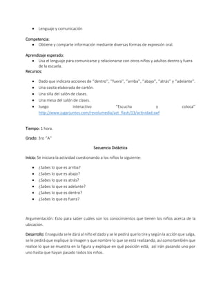  Lenguaje y comunicación
Competencia:
 Obtiene y comparte información mediante diversas formas de expresión oral.
Aprendizaje esperado:
 Usa el lenguaje para comunicarse y relacionarse con otros niños y adultos dentro y fuera
de la escuela.
Recursos:
 Dado que indicara acciones de ‘’dentro’’, ‘’fuera’’, ‘’arriba’’, ‘’abajo’’, ‘’atrás’’ y ‘’adelante’’.
 Una casita elaborada de cartón.
 Una silla del salón de clases.
 Una mesa del salón de clases.
 Juego interactivo ‘’Escucha y coloca’’
http://www.jugarjuntos.com/revolumedia/act_flash/13/actividad.swf
Tiempo: 1 hora.
Grado: 3ro ‘’A’’
Secuencia Didáctica
Inicio: Se iniciara la actividad cuestionando a los niños lo siguiente:
 ¿Sabes lo que es arriba?
 ¿Sabes lo que es abajo?
 ¿Sabes lo que es atrás?
 ¿Sabes lo que es adelante?
 ¿Sabes lo que es dentro?
 ¿Sabes lo que es fuera?
Argumentación: Esto para saber cuáles son los conocimientos que tienen los niños acerca de la
ubicación.
Desarrollo: Enseguida se le dará al niño el dado y se le pedirá que lo tire y según la acción que salga,
se le pedirá que explique la imagen y que nombre lo que se está realizando, así como también que
realice lo que se muestra en la figura y explique en qué posición está; así irán pasando uno por
uno hasta que hayan pasado todos los niños.
 