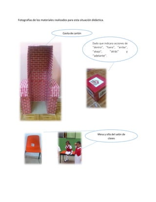 Fotografías de los materiales realizados para esta situación didáctica.
Casita de cartón
Dado que indicara acciones de
‘’dentro’’, ‘’fuera’’, ‘’arriba’’,
‘’abajo’’, ‘’atrás’’ y
‘’adelante’’.
Mesa y silla del salón de
clases
 
