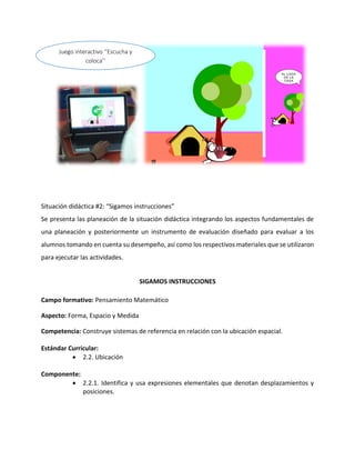 Situación didáctica #2: “Sigamos instrucciones”
Se presenta las planeación de la situación didáctica integrando los aspectos fundamentales de
una planeación y posteriormente un instrumento de evaluación diseñado para evaluar a los
alumnos tomando en cuenta su desempeño, así como los respectivos materiales que se utilizaron
para ejecutar las actividades.
SIGAMOS INSTRUCCIONES
Campo formativo: Pensamiento Matemático
Aspecto: Forma, Espacio y Medida
Competencia: Construye sistemas de referencia en relación con la ubicación espacial.
Estándar Curricular:
 2.2. Ubicación
Componente:
 2.2.1. Identifica y usa expresiones elementales que denotan desplazamientos y
posiciones.
Juego interactivo ‘’Escucha y
coloca’’
 