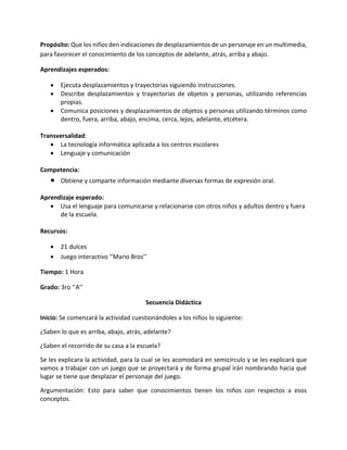 Propósito: Que los niños den indicaciones de desplazamientos de un personaje en un multimedia,
para favorecer el conocimiento de los conceptos de adelante, atrás, arriba y abajo.
Aprendizajes esperados:
 Ejecuta desplazamientos y trayectorias siguiendo instrucciones.
 Describe desplazamientos y trayectorias de objetos y personas, utilizando referencias
propias.
 Comunica posiciones y desplazamientos de objetos y personas utilizando términos como
dentro, fuera, arriba, abajo, encima, cerca, lejos, adelante, etcétera.
Transversalidad:
 La tecnología informática aplicada a los centros escolares
 Lenguaje y comunicación
Competencia:
 Obtiene y comparte información mediante diversas formas de expresión oral.
Aprendizaje esperado:
 Usa el lenguaje para comunicarse y relacionarse con otros niños y adultos dentro y fuera
de la escuela.
Recursos:
 21 dulces
 Juego interactivo ‘’Mario Bros’’
Tiempo: 1 Hora
Grado: 3ro ‘’A’’
Secuencia Didáctica
Inicio: Se comenzará la actividad cuestionándoles a los niños lo siguiente:
¿Saben lo que es arriba, abajo, atrás, adelante?
¿Saben el recorrido de su casa a la escuela?
Se les explicara la actividad, para la cual se les acomodará en semicírculo y se les explicará que
vamos a trabajar con un juego que se proyectará y de forma grupal irán nombrando hacia qué
lugar se tiene que desplazar el personaje del juego.
Argumentación: Esto para saber que conocimientos tienen los niños con respectos a esos
conceptos.
 
