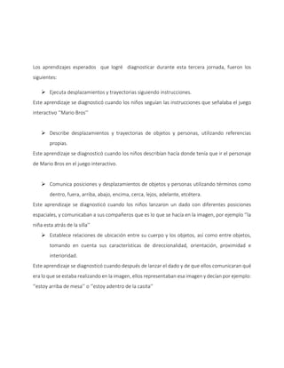 Los aprendizajes esperados que logré diagnosticar durante esta tercera jornada, fueron los
siguientes:
 Ejecuta desplazamientos y trayectorias siguiendo instrucciones.
Este aprendizaje se diagnosticó cuando los niños seguían las instrucciones que señalaba el juego
interactivo ‘’Mario Bros’’
 Describe desplazamientos y trayectorias de objetos y personas, utilizando referencias
propias.
Este aprendizaje se diagnosticó cuando los niños describían hacía donde tenía que ir el personaje
de Mario Bros en el juego interactivo.
 Comunica posiciones y desplazamientos de objetos y personas utilizando términos como
dentro, fuera, arriba, abajo, encima, cerca, lejos, adelante, etcétera.
Este aprendizaje se diagnosticó cuando los niños lanzaron un dado con diferentes posiciones
espaciales, y comunicaban a sus compañeros que es lo que se hacía en la imagen, por ejemplo ‘’la
niña esta atrás de la silla’’
 Establece relaciones de ubicación entre su cuerpo y los objetos, así como entre objetos,
tomando en cuenta sus características de direccionalidad, orientación, proximidad e
interioridad.
Este aprendizaje se diagnosticó cuando después de lanzar el dado y de que ellos comunicaran qué
era lo que se estaba realizando en la imagen, ellos representaban esa imagen y decían por ejemplo:
‘’estoy arriba de mesa’’ o ‘’estoy adentro de la casita’’
 
