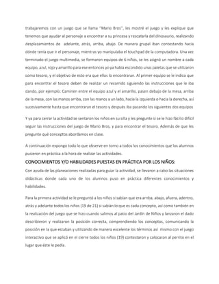 trabajaremos con un juego que se llama ‘’Mario Bros’’, les mostré el juego y les explique que
tenemos que ayudar al personaje a encontrar a su princesa y rescatarla del dinosaurio, realizando
desplazamientos de adelante, atrás, arriba, abajo. De manera grupal iban contestando hacia
dónde tenía que ir el personaje, mientras yo manipulaba el touchpad de la computadora. Una vez
terminado el juego multimedia, se formaron equipos de 6 niños, se les asignó un nombre a cada
equipo, azul, rojo y amarillo para ese entonces yo ya había escondido unas paletas que se utilizaron
como tesoro, y el objetivo de esto era que ellos lo encontraran. Al primer equipo se le indico que
para encontrar el tesoro deben de realizar un recorrido siguiendo las instrucciones que le iba
dando, por ejemplo: Caminen entre el equipo azul y el amarillo, pasen debajo de la mesa, arriba
de la mesa, con las manos arriba, con las manos a un lado, hacia la izquierda o hacia la derecha, así
sucesivamente hasta que encontraran el tesoro y después iba pasando los siguientes dos equipos
Y ya para cerrar la actividad se sentaron los niños en su silla y les pregunte si se le hizo fácil o difícil
seguir las instrucciones del juego de Mario Bros, y para encontrar el tesoro. Además de que les
pregunte qué conceptos abordamos en clase.
A continuación expongo todo lo que observe en torno a todos los conocimientos que los alumnos
pusieron en práctica a la hora de realizar las actividades.
CONOCIMIENTOS Y/O HABILIDADES PUESTAS EN PRÁCTICA POR LOS NIÑOS:
Con ayuda de las planeaciones realizadas para guiar la actividad, se llevaron a cabo las situaciones
didácticas donde cada uno de los alumnos puso en práctica diferentes conocimientos y
habilidades.
Para la primera actividad se le preguntó a los niños si sabían que era arriba, abajo, afuera, adentro,
atrás y adelante todos los niños (19 de 21) si sabían lo que es cada concepto, así como también en
la realización del juego que se hizo cuando salimos al patio del Jardín de Niños y lanzaron el dado
describieron y realizaron la posición correcta, comprendiendo los conceptos, comunicando la
posición en la que estaban y utilizando de manera excelente los términos así mismo con el juego
interactivo que se aplicó en el cierre todos los niños (19) contestaron y colocaron al perrito en el
lugar que éste le pedía.
 