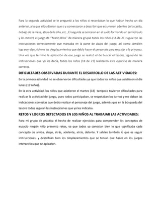 Para la segunda actividad se le preguntó a los niños si recordaban lo que habían hecho un día
anterior, a lo que ellos dijeron que si y comenzaron a describir que estuvieron adentro de la casita,
debajo de la mesa, atrás de la silla, etc., Enseguida se sentaron en el suelo formando un semicírculo
y les mostré el juego de ‘’Mario Bros’’ de manera grupal todos los niños (18 de 21) siguieron las
instrucciones correctamente que marcaba en la parte de abajo del juego, así como también
lograron describirme los desplazamientos que debía hacer el personaje para rescatar a la princesa.
Una vez que termino la aplicación de ese juego se realizó el de buscar el tesoro, siguiendo las
instrucciones que yo les decía, todos los niños (18 de 21) realizaron este ejercicio de manera
correcta.
DIFICULTADES OBSERVADAS DURANTE EL DESARROLLO DE LAS ACTIVIDADES:
En la primera actividad no se observaron dificultades ya que todos los niños que asistieron el día
lunes (19 niños).
En la otra actividad, los niños que asistieron el martes (18) tampoco tuvieron dificultades para
realizar la actividad del juego, pues todos participaban, se respetaban los turnos y me daban las
indicaciones correctas que debía realizar el personaje del juego, además que en la búsqueda del
tesoro todos seguían las instrucciones que yo les indicaba.
RETOS Y LOGROS DETECTADOS EN LOS NIÑOS AL TRABAJAR LAS ACTIVIDADES:
Para mi grupo de práctica el hecho de realizar ejercicios para comprender los conceptos de
espacio ningún niño presento retos, ya que todos ya conocían bien lo que significaba cada
concepto de arriba, abajo, atrás, adelante, atrás, delante. Y sabían también lo que es seguir
instrucciones, y describían bien los desplazamientos que se tenían que hacer en los juegos
interactivos que se aplicaron.
 