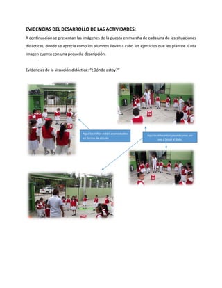 EVIDENCIAS DEL DESARROLLO DE LAS ACTIVIDADES:
A continuación se presentan las imágenes de la puesta en marcha de cada una de las situaciones
didácticas, donde se aprecia como los alumnos llevan a cabo los ejercicios que les plantee. Cada
imagen cuenta con una pequeña descripción.
Evidencias de la situación didáctica: “¿Dónde estoy?”
Aquí los niños están acomodados
en forma de círculo
Aquí los niños están pasando unos por
uno a lanzar el dado.
 