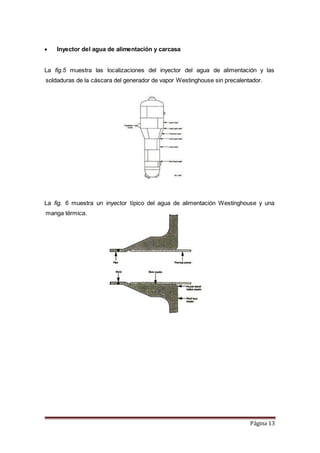 Página 13
 Inyector del agua de alimentación y carcasa
La fig.5 muestra las localizaciones del inyector del agua de alimentación y las
soldaduras de la cáscara del generador de vapor Westinghouse sin precalentador.
La fig. 6 muestra un inyector típico del agua de alimentación Westinghouse y una
manga térmica.
 