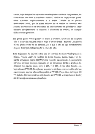 Página 17
cambio, bajas temperaturas del molino-recocido produce carburos intragranulares, los
cuales hacen a los tubos susceptibles a PWSCC. PWSCC es un proceso en que los
daños aumentan proporcionalmente a la tensión. También es un proceso
térmicamente activo, que se puede describir por la relación de Arrhenius. Una
pequeña disminución de la temperatura de funcionamiento del generador de vapor
retardará perceptiblemente la iniciación y crecimiento de PWSCC en cualquier
localización del generador.
Las grietas que se forman pueden ser axiales o circulares. En el caso de una grieta
axial el escape se producirá antes de llegar al tamaño crítico 1
de grieta. La evolución
de una grieta circular no es conocida, por lo que el tubo se tapa inmediatamente
después de ser detectada para evitar la rotura del tubo.
Esta degradación ha ocurrido sobre todo en centrales de diseño Westinghouse en
Bélgica, Francia, Japón, la república de Corea, España, Suecia, Suiza, y en los
EE.UU. en tubos de Inconel 600 MA (molino-recocido) expansionados mecánicamente
(introduce elevadas tensiones residuales en las transiciones donde se producen los
defectos). En algunos casos entre el 20% y el 38% de los tubos tapados son
taponados por PWSCC. Sin embargo, generadores similares (mismo modelo) sólo han
experimentado algunos fallos del tubo debido a PWSCC. Pocos tubos de Inconel 600
TT (tratados térmicamente) han sido tapados por PWSCC y ningún tubo de Incoloy
800 M han sido cerrados por este defecto.
 
