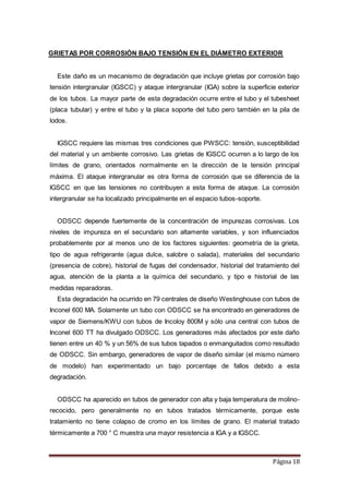 Página 18
GRIETAS POR CORROSIÓN BAJO TENSIÓN EN EL DIÁMETRO EXTERIOR
Este daño es un mecanismo de degradación que incluye grietas por corrosión bajo
tensión intergranular (IGSCC) y ataque intergranular (IGA) sobre la superficie exterior
de los tubos. La mayor parte de esta degradación ocurre entre el tubo y el tubesheet
(placa tubular) y entre el tubo y la placa soporte del tubo pero también en la pila de
lodos.
IGSCC requiere las mismas tres condiciones que PWSCC: tensión, susceptibilidad
del material y un ambiente corrosivo. Las grietas de IGSCC ocurren a lo largo de los
límites de grano, orientados normalmente en la dirección de la tensión principal
máxima. El ataque intergranular es otra forma de corrosión que se diferencia de la
IGSCC en que las tensiones no contribuyen a esta forma de ataque. La corrosión
intergranular se ha localizado principalmente en el espacio tubos-soporte.
ODSCC depende fuertemente de la concentración de impurezas corrosivas. Los
niveles de impureza en el secundario son altamente variables, y son influenciados
probablemente por al menos uno de los factores siguientes: geometría de la grieta,
tipo de agua refrigerante (agua dulce, salobre o salada), materiales del secundario
(presencia de cobre), historial de fugas del condensador, historial del tratamiento del
agua, atención de la planta a la química del secundario, y tipo e historial de las
medidas reparadoras.
Esta degradación ha ocurrido en 79 centrales de diseño Westinghouse con tubos de
Inconel 600 MA. Solamente un tubo con ODSCC se ha encontrado en generadores de
vapor de Siemens/KWU con tubos de Incoloy 800M y sólo una central con tubos de
Inconel 600 TT ha divulgado ODSCC. Los generadores más afectados por este daño
tienen entre un 40 % y un 56% de sus tubos tapados o enmanguitados como resultado
de ODSCC. Sin embargo, generadores de vapor de diseño similar (el mismo número
de modelo) han experimentado un bajo porcentaje de fallos debido a esta
degradación.
ODSCC ha aparecido en tubos de generador con alta y baja temperatura de molino-
recocido, pero generalmente no en tubos tratados térmicamente, porque este
tratamiento no tiene colapso de cromo en los límites de grano. El material tratado
térmicamente a 700 ° C muestra una mayor resistencia a IGA y a IGSCC.
 