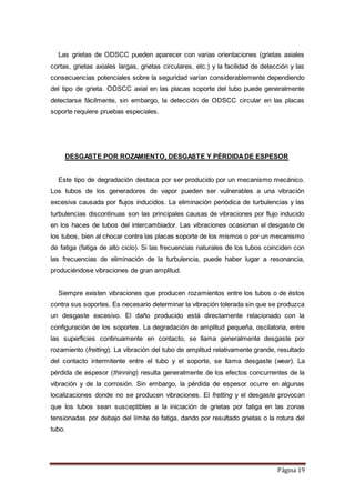 Página 19
Las grietas de ODSCC pueden aparecer con varias orientaciones (grietas axiales
cortas, grietas axiales largas, grietas circulares, etc.) y la facilidad de detección y las
consecuencias potenciales sobre la seguridad varían considerablemente dependiendo
del tipo de grieta. ODSCC axial en las placas soporte del tubo puede generalmente
detectarse fácilmente, sin embargo, la detección de ODSCC circular en las placas
soporte requiere pruebas especiales.
DESGASTE POR ROZAMIENTO, DESGASTE Y PÉRDIDADE ESPESOR
Este tipo de degradación destaca por ser producido por un mecanismo mecánico.
Los tubos de los generadores de vapor pueden ser vulnerables a una vibración
excesiva causada por flujos inducidos. La eliminación periódica de turbulencias y las
turbulencias discontinuas son las principales causas de vibraciones por flujo inducido
en los haces de tubos del intercambiador. Las vibraciones ocasionan el desgaste de
los tubos, bien al chocar contra las placas soporte de los mismos o por un mecanismo
de fatiga (fatiga de alto ciclo). Si las frecuencias naturales de los tubos coinciden con
las frecuencias de eliminación de la turbulencia, puede haber lugar a resonancia,
produciéndose vibraciones de gran amplitud.
Siempre existen vibraciones que producen rozamientos entre los tubos o de éstos
contra sus soportes. Es necesario determinar la vibración tolerada sin que se produzca
un desgaste excesivo. El daño producido está directamente relacionado con la
configuración de los soportes. La degradación de amplitud pequeña, oscilatoria, entre
las superficies continuamente en contacto, se llama generalmente desgaste por
rozamiento (fretting). La vibración del tubo de amplitud relativamente grande, resultado
del contacto intermitente entre el tubo y el soporte, se llama desgaste (wear). La
pérdida de espesor (thinning) resulta generalmente de los efectos concurrentes de la
vibración y de la corrosión. Sin embargo, la pérdida de espesor ocurre en algunas
localizaciones donde no se producen vibraciones. El fretting y el desgaste provocan
que los tubos sean susceptibles a la iniciación de grietas por fatiga en las zonas
tensionadas por debajo del límite de fatiga, dando por resultado grietas o la rotura del
tubo.
 