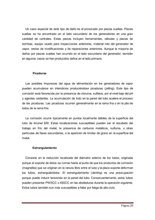 Página 20
Un caso especial de este tipo de daño es el provocado por piezas sueltas. Piezas
sueltas se ha encontrado en el lado secundario de los generadores en una gran
cantidad de centrales. Estas piezas incluyen herramientas, válvulas y piezas de
bombas, equipo usado para inspecciones anteriores, material roto del generador de
vapor, restos de modificaciones y de reparaciones anteriores. Aunque la mayoría de
daños por piezas sueltas han ocurrido en el lado secundario del generador, también
en algunos casos se han producidos daños en el lado primario.
Picaduras
Las posibles impurezas del agua de alimentación en los generadores de vapor
pueden acumularse en intersticios produciéndose picaduras (pitting). Este tipo de
corrosión está favorecida por la presencia de cloruros, sulfatos, por el nivel bajo del pH
y agentes oxidantes. La acumulación de lodo en la pared del tubo acelera el proceso
de las picaduras. Las picaduras ocurren generalmente en la rama fría o en la pila de
lodos de la rama fría.
La corrosión ocurre típicamente en puntos localmente débiles de la superficie del
tubo de Inconel 600. Estas localizaciones susceptibles pueden ser el resultado del
trabajo en frío del metal, la presencia de carburos metálicos, sulfuros, u otras
partículas de fases secundarias, o la aparición de límites de grano en la superficie del
metal.
Estrangulamiento
Consiste en la reducción localizada del diámetro externo de los tubos, originada
porque el soporte de éstos se corroe hasta el punto de que los productos de corrosión
(magnetita) que se originan en la ranura libre entre el tubo y la placa soporte deforman
los tubos, estrangulándolos. El estrangulamiento (denting) es una preocupación
porque puede inducir tensiones en la pared del tubo. Consecuentemente, estos tubos
pueden presentar PWSCC o IGSCC en las abolladuras durante la operación siguiente.
Estos tubos también son más susceptibles a fallar por fatiga de alto ciclo.
 