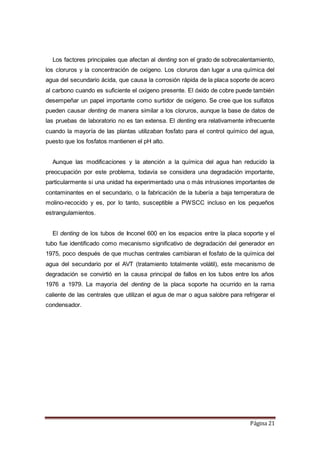 Página 21
Los factores principales que afectan al denting son el grado de sobrecalentamiento,
los cloruros y la concentración de oxígeno. Los cloruros dan lugar a una química del
agua del secundario ácida, que causa la corrosión rápida de la placa soporte de acero
al carbono cuando es suficiente el oxígeno presente. El óxido de cobre puede también
desempeñar un papel importante como surtidor de oxígeno. Se cree que los sulfatos
pueden causar denting de manera similar a los cloruros, aunque la base de datos de
las pruebas de laboratorio no es tan extensa. El denting era relativamente infrecuente
cuando la mayoría de las plantas utilizaban fosfato para el control químico del agua,
puesto que los fosfatos mantienen el pH alto.
Aunque las modificaciones y la atención a la química del agua han reducido la
preocupación por este problema, todavía se considera una degradación importante,
particularmente si una unidad ha experimentado una o más intrusiones importantes de
contaminantes en el secundario, o la fabricación de la tubería a baja temperatura de
molino-recocido y es, por lo tanto, susceptible a PWSCC incluso en los pequeños
estrangulamientos.
El denting de los tubos de Inconel 600 en los espacios entre la placa soporte y el
tubo fue identificado como mecanismo significativo de degradación del generador en
1975, poco después de que muchas centrales cambiaran el fosfato de la química del
agua del secundario por el AVT (tratamiento totalmente volátil), este mecanismo de
degradación se convirtió en la causa principal de fallos en los tubos entre los años
1976 a 1979. La mayoría del denting de la placa soporte ha ocurrido en la rama
caliente de las centrales que utilizan el agua de mar o agua salobre para refrigerar el
condensador.
 